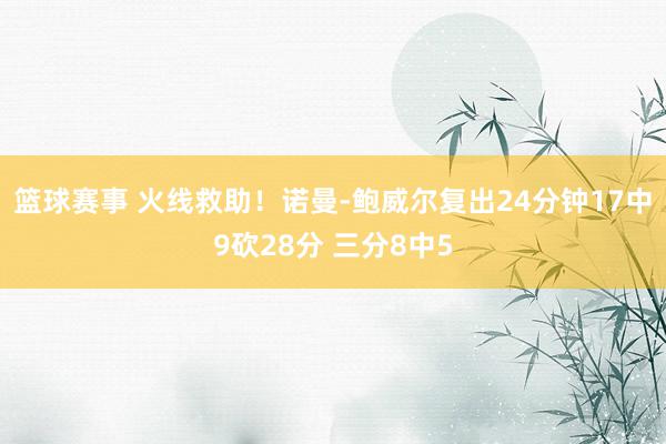 篮球赛事 火线救助！诺曼-鲍威尔复出24分钟17中9砍28分 三分8中5