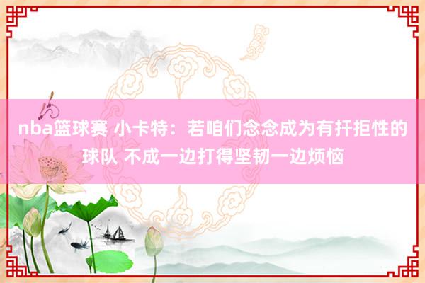 nba篮球赛 小卡特：若咱们念念成为有扞拒性的球队 不成一边打得坚韧一边烦恼