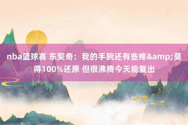 nba篮球赛 东契奇：我的手腕还有些疼&莫得100%还原 但很沸腾今天能复出