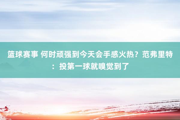 篮球赛事 何时顽强到今天会手感火热？范弗里特：投第一球就嗅觉到了