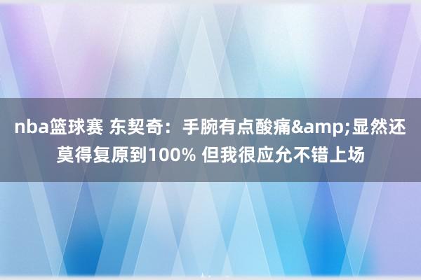 nba篮球赛 东契奇：手腕有点酸痛&显然还莫得复原到100% 但我很应允不错上场