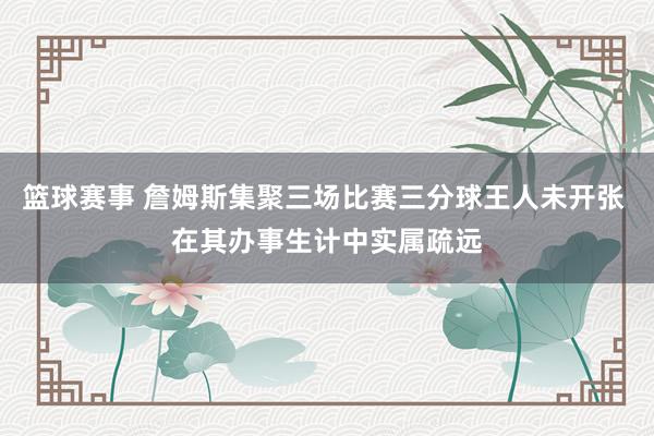 篮球赛事 詹姆斯集聚三场比赛三分球王人未开张 在其办事生计中实属疏远