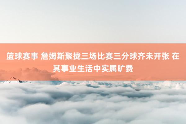 篮球赛事 詹姆斯聚拢三场比赛三分球齐未开张 在其事业生活中实属旷费