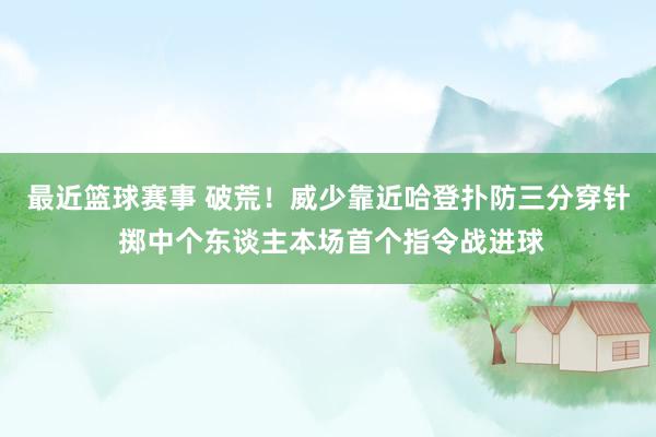 最近篮球赛事 破荒！威少靠近哈登扑防三分穿针 掷中个东谈主本场首个指令战进球