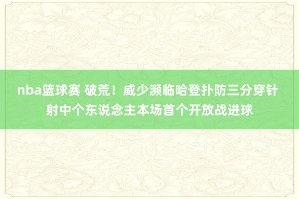 nba篮球赛 破荒！威少濒临哈登扑防三分穿针 射中个东说念主本场首个开放战进球