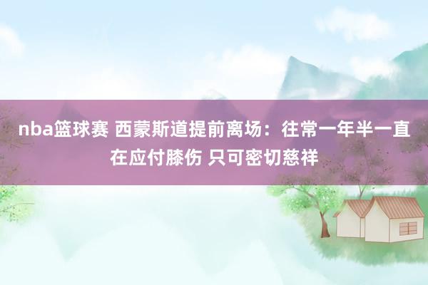 nba篮球赛 西蒙斯道提前离场：往常一年半一直在应付膝伤 只可密切慈祥