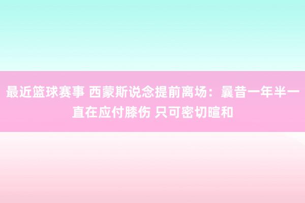 最近篮球赛事 西蒙斯说念提前离场：曩昔一年半一直在应付膝伤 只可密切暄和