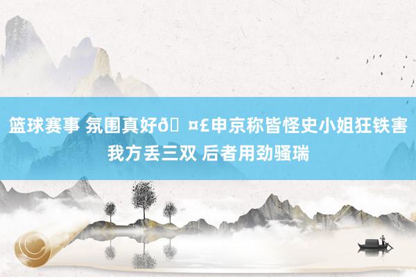 篮球赛事 氛围真好🤣申京称皆怪史小姐狂铁害我方丢三双 后者用劲骚瑞