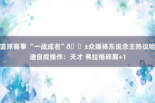 篮球赛事 “一战成名”😱众媒体东说念主热议哈迪自戕操作：天才 弗拉格碎屑+1