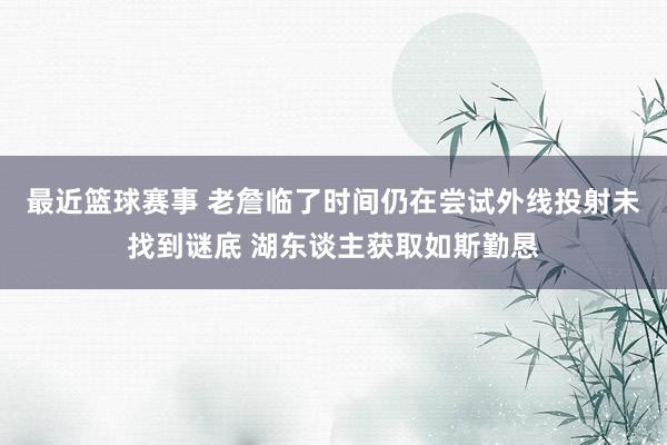 最近篮球赛事 老詹临了时间仍在尝试外线投射未找到谜底 湖东谈主获取如斯勤恳