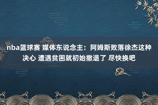 nba篮球赛 媒体东说念主：阿姆斯败落徐杰这种决心 遭遇贫困就初始撤退了 尽快换吧