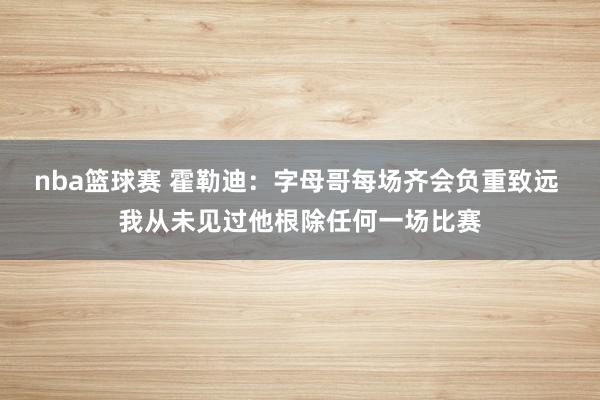 nba篮球赛 霍勒迪：字母哥每场齐会负重致远 我从未见过他根除任何一场比赛