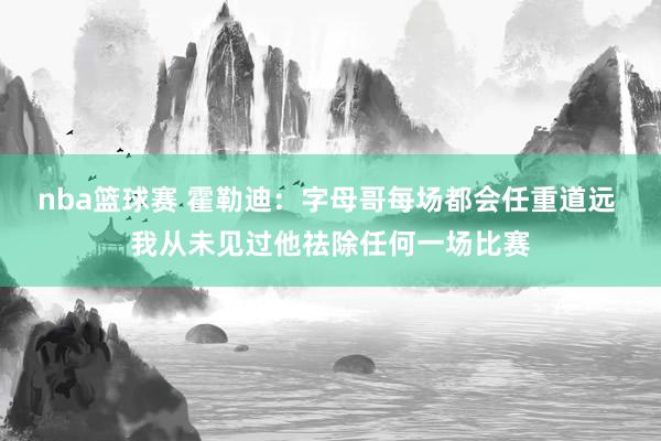 nba篮球赛 霍勒迪：字母哥每场都会任重道远 我从未见过他祛除任何一场比赛