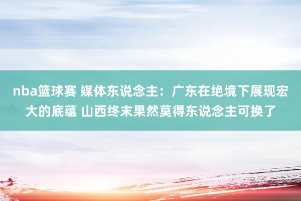 nba篮球赛 媒体东说念主：广东在绝境下展现宏大的底蕴 山西终末果然莫得东说念主可换了