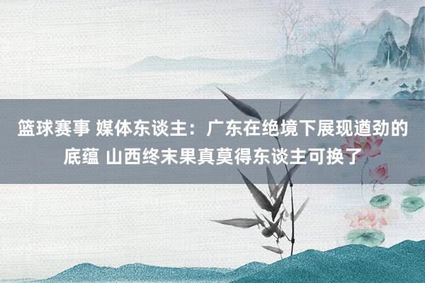 篮球赛事 媒体东谈主：广东在绝境下展现遒劲的底蕴 山西终末果真莫得东谈主可换了