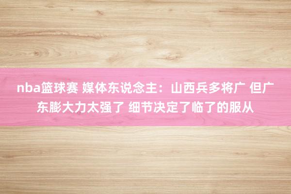 nba篮球赛 媒体东说念主：山西兵多将广 但广东膨大力太强了 细节决定了临了的服从