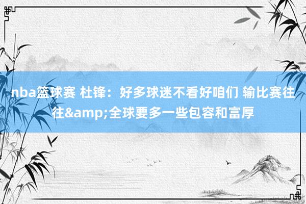 nba篮球赛 杜锋：好多球迷不看好咱们 输比赛往往&全球要多一些包容和富厚