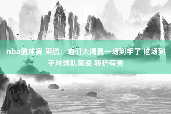 nba篮球赛 周鹏：咱们太渴慕一场到手了 这场到手对球队来说 转折有失