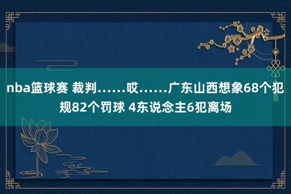 nba篮球赛 裁判……哎……广东山西想象68个犯规82个罚球 4东说念主6犯离场