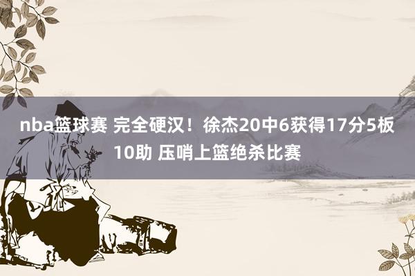 nba篮球赛 完全硬汉！徐杰20中6获得17分5板10助 压哨上篮绝杀比赛