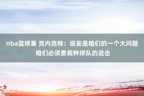 nba篮球赛 克内克特：诞妄是咱们的一个大问题 咱们必须要栽种球队的进击