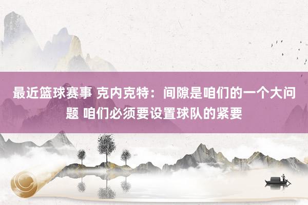 最近篮球赛事 克内克特：间隙是咱们的一个大问题 咱们必须要设置球队的紧要