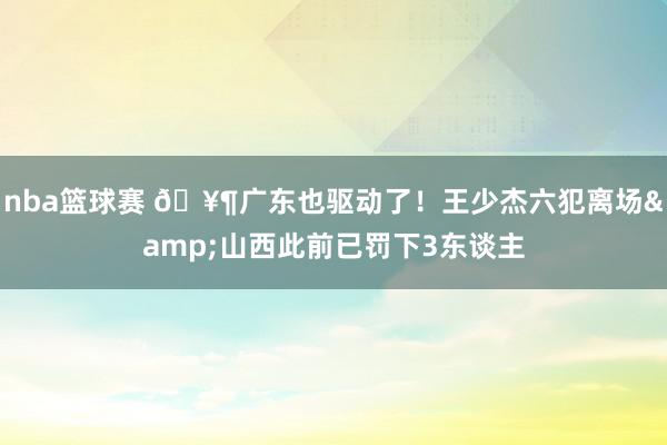 nba篮球赛 🥶广东也驱动了！王少杰六犯离场&山西此前已罚下3东谈主