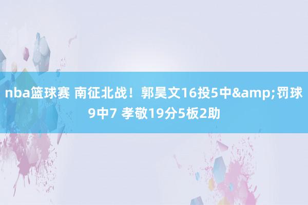 nba篮球赛 南征北战！郭昊文16投5中&罚球9中7 孝敬19分5板2助