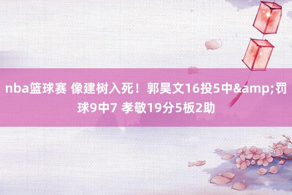 nba篮球赛 像建树入死！郭昊文16投5中&罚球9中7 孝敬19分5板2助