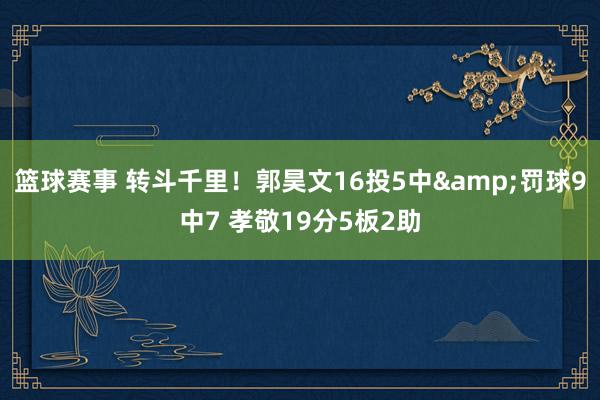 篮球赛事 转斗千里！郭昊文16投5中&罚球9中7 孝敬19分5板2助