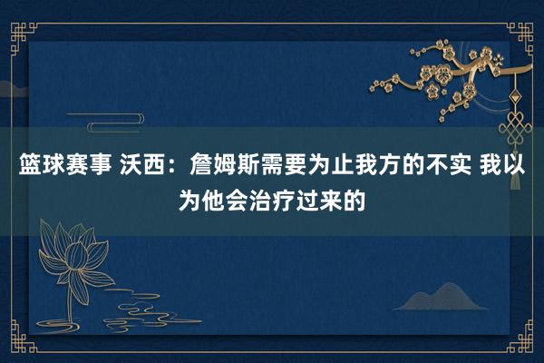 篮球赛事 沃西：詹姆斯需要为止我方的不实 我以为他会治疗过来的