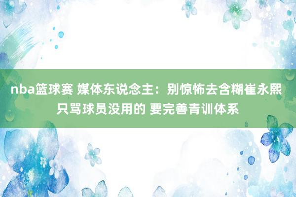 nba篮球赛 媒体东说念主：别惊怖去含糊崔永熙 只骂球员没用的 要完善青训体系