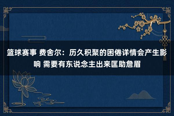 篮球赛事 费舍尔：历久积聚的困倦详情会产生影响 需要有东说念主出来匡助詹眉