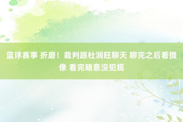 篮球赛事 折磨！裁判跟杜润旺聊天 聊完之后看摄像 看完暗意没犯规