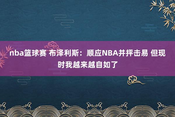 nba篮球赛 布泽利斯：顺应NBA并抨击易 但现时我越来越自如了