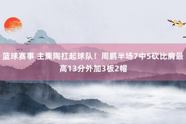 篮球赛事 主熏陶扛起球队！周鹏半场7中5砍比肩最高13分外加3板2帽