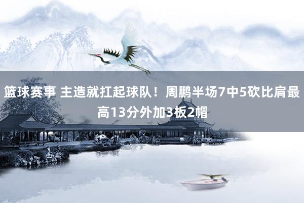 篮球赛事 主造就扛起球队！周鹏半场7中5砍比肩最高13分外加3板2帽