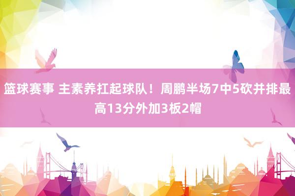 篮球赛事 主素养扛起球队！周鹏半场7中5砍并排最高13分外加3板2帽