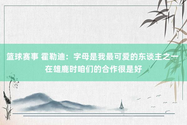 篮球赛事 霍勒迪：字母是我最可爱的东谈主之一 在雄鹿时咱们的合作很是好