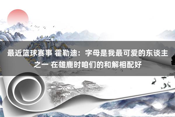 最近篮球赛事 霍勒迪：字母是我最可爱的东谈主之一 在雄鹿时咱们的和解相配好