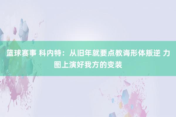 篮球赛事 科内特：从旧年就要点教诲形体叛逆 力图上演好我方的变装