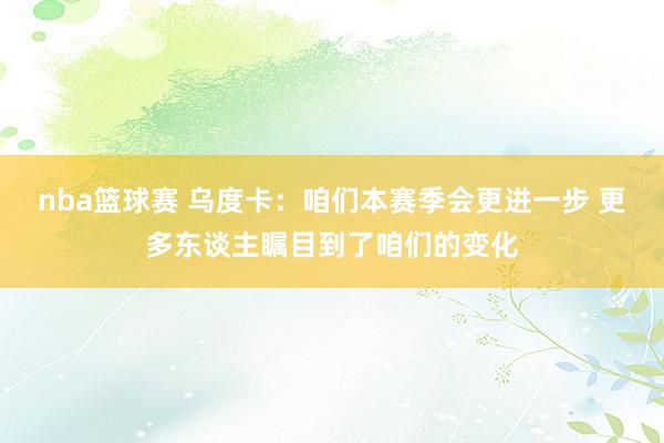 nba篮球赛 乌度卡：咱们本赛季会更进一步 更多东谈主瞩目到了咱们的变化