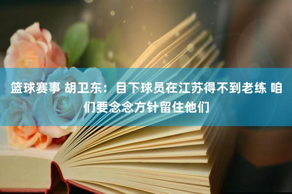 篮球赛事 胡卫东：目下球员在江苏得不到老练 咱们要念念方针留住他们