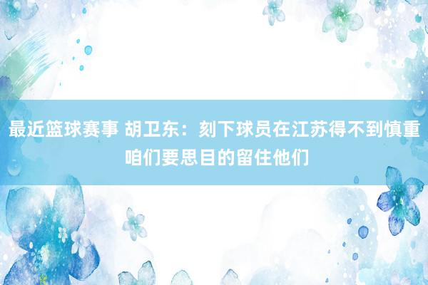 最近篮球赛事 胡卫东：刻下球员在江苏得不到慎重 咱们要思目的留住他们