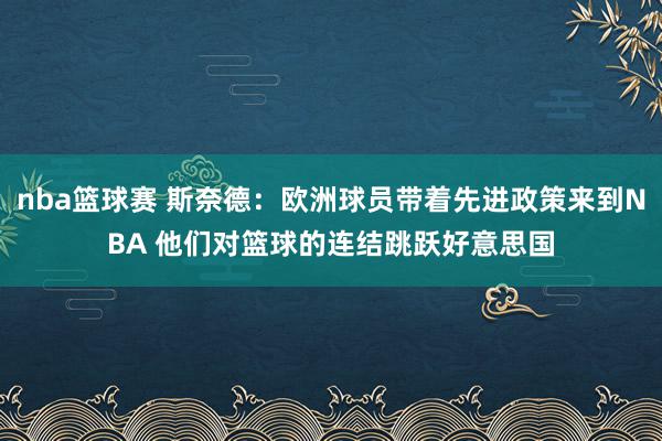 nba篮球赛 斯奈德：欧洲球员带着先进政策来到NBA 他们对篮球的连结跳跃好意思国