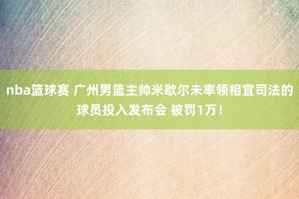 nba篮球赛 广州男篮主帅米歇尔未率领相宜司法的球员投入发布会 被罚1万！