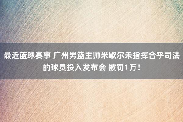 最近篮球赛事 广州男篮主帅米歇尔未指挥合乎司法的球员投入发布会 被罚1万！