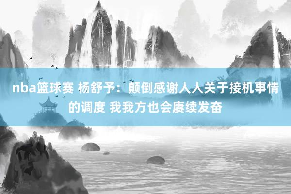 nba篮球赛 杨舒予：颠倒感谢人人关于接机事情的调度 我我方也会赓续发奋