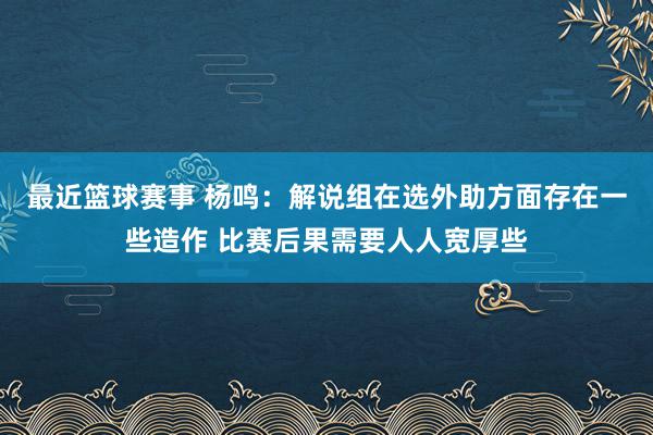 最近篮球赛事 杨鸣：解说组在选外助方面存在一些造作 比赛后果需要人人宽厚些