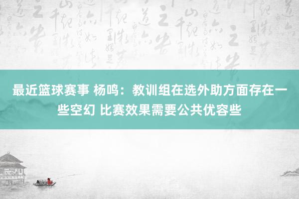 最近篮球赛事 杨鸣：教训组在选外助方面存在一些空幻 比赛效果需要公共优容些